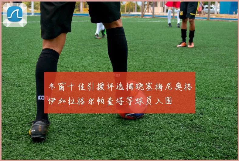 冬窗十佳引援评选揭晓塞梅尼奥格伊加拉格尔帕奎塔等球员入围