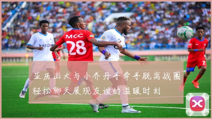 亚历山大与小乔丹手牵手脱离战圈轻松聊天展现友谊的温暖时刻