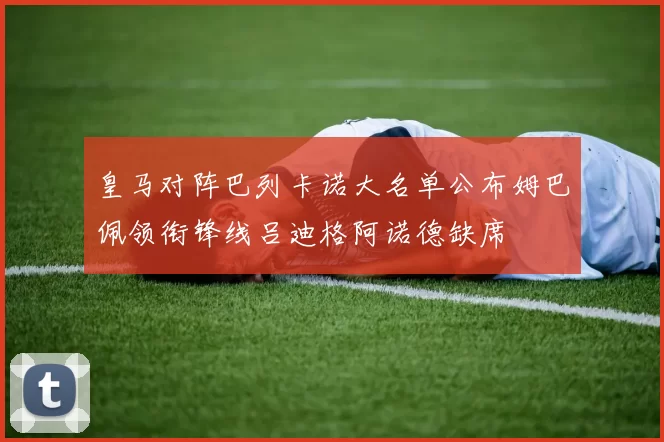 皇马对阵巴列卡诺大名单公布姆巴佩领衔锋线吕迪格阿诺德缺席