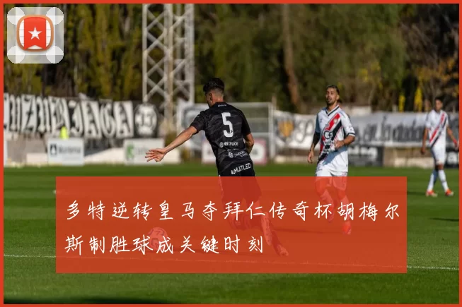 多特逆转皇马夺拜仁传奇杯胡梅尔斯制胜球成关键时刻