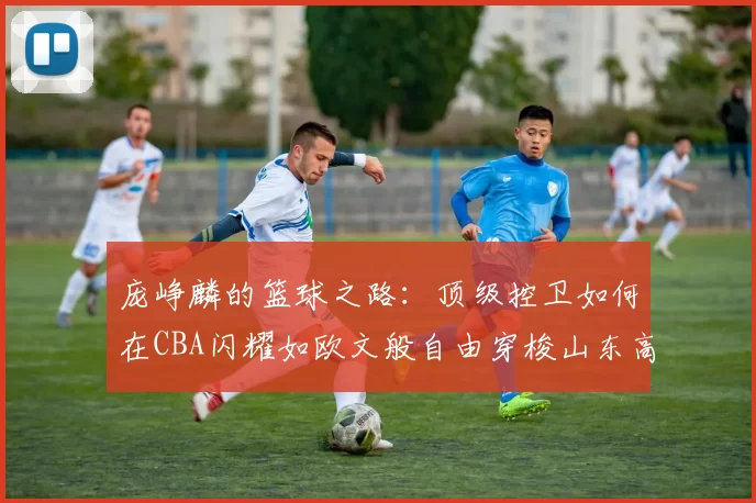 庞峥麟的篮球之路：顶级控卫如何在CBA闪耀如欧文般自由穿梭山东高速
